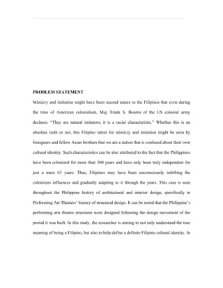 PROBLEM STATEMENT

Mimicry and imitation might have been second nature to the Filipinos that even during

the time of American colonialism, Maj. Frank S. Bourns of the US colonial army

declares: “They are natural imitators; it is a racial characteristic.” Whether this is an

absolute truth or not, this Filipino talent for mimicry and imitation might be seen by

foreigners and fellow Asian brothers that we are a nation that is confused about their own

cultural identity. Such characteristics can be also attributed to the fact that the Philippines

have been colonized for more than 300 years and have only been truly independent for

just a mere 63 years. Thus, Filipinos may have been unconsciously imbibing the

colonizers influences and gradually adapting to it through the years. This case is seen

throughout the Philippine history of architectural and interior design, specifically in

Performing Art Theaters’ history of structural design. It can be noted that the Philippine’s

performing arts theatre structures were designed following the design movement of the

period it was built. In this study, the researcher is aiming to not only understand the true

meaning of being a Filipino, but also to help define a definite Filipino cultural identity. In
 