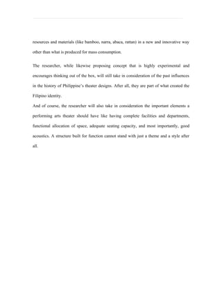 resources and materials (like bamboo, narra, abaca, rattan) in a new and innovative way

other than what is produced for mass consumption.


The researcher, while likewise proposing concept that is highly experimental and

encourages thinking out of the box, will still take in consideration of the past influences

in the history of Philippine’s theater designs. After all, they are part of what created the

Filipino identity.

And of course, the researcher will also take in consideration the important elements a

performing arts theater should have like having complete facilities and departments,

functional allocation of space, adequate seating capacity, and most importantly, good

acoustics. A structure built for function cannot stand with just a theme and a style after

all.
 