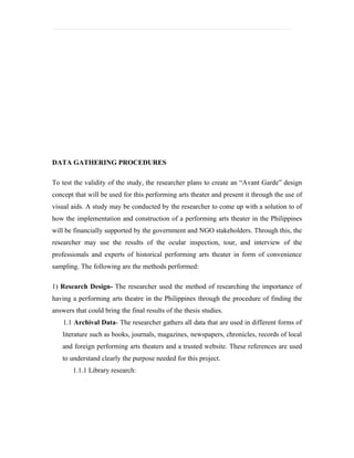 DATA GATHERING PROCEDURES

To test the validity of the study, the researcher plans to create an “Avant Garde” design
concept that will be used for this performing arts theater and present it through the use of
visual aids. A study may be conducted by the researcher to come up with a solution to of
how the implementation and construction of a performing arts theater in the Philippines
will be financially supported by the government and NGO stakeholders. Through this, the
researcher may use the results of the ocular inspection, tour, and interview of the
professionals and experts of historical performing arts theater in form of convenience
sampling. The following are the methods performed:

1) Research Design- The researcher used the method of researching the importance of
having a performing arts theatre in the Philippines through the procedure of finding the
answers that could bring the final results of the thesis studies.
    1.1 Archival Data- The researcher gathers all data that are used in different forms of
   literature such as books, journals, magazines, newspapers, chronicles, records of local
   and foreign performing arts theaters and a trusted website. These references are used
   to understand clearly the purpose needed for this project.
       1.1.1 Library research:
 