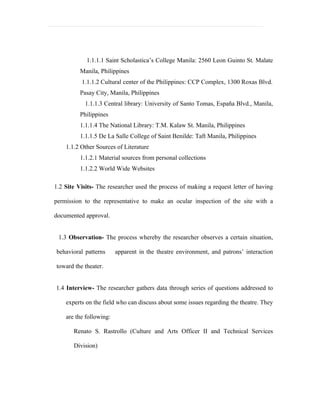1.1.1.1 Saint Scholastica’s College Manila: 2560 Leon Guinto St. Malate
          Manila, Philippines
          1.1.1.2 Cultural center of the Philippines: CCP Complex, 1300 Roxas Blvd.
          Pasay City, Manila, Philippines
           1.1.1.3 Central library: University of Santo Tomas, España Blvd., Manila,
          Philippines
          1.1.1.4 The National Library: T.M. Kalaw St. Manila, Philippines
          1.1.1.5 De La Salle College of Saint Benilde: Taft Manila, Philippines
    1.1.2 Other Sources of Literature
          1.1.2.1 Material sources from personal collections
          1.1.2.2 World Wide Websites

1.2 Site Visits- The researcher used the process of making a request letter of having

permission to the representative to make an ocular inspection of the site with a

documented approval.


 1.3 Observation- The process whereby the researcher observes a certain situation,

behavioral patterns      apparent in the theatre environment, and patrons’ interaction

toward the theater.


1.4 Interview- The researcher gathers data through series of questions addressed to

    experts on the field who can discuss about some issues regarding the theatre. They

    are the following:

       Renato S. Rastrollo (Culture and Arts Officer II and Technical Services

       Division)
 