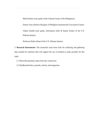 Mark Paulino (tour guide of the Cultural Center of the Philippines)


          Emma Viray (Interior Designer of Philippine International Convention Center)


          Aldino Gamba (tour guide, information teller & theater booker of the U.P.

          Diliman theater)


          Professor Defeo (Head of the U.P. Diliman theater)


2. Research Instruments- The researcher used some tools for collecting and gathering

data needed for materials that will support the use of method to make possible for this

topic.

  2.1 Photo Documentary taken from the visited sites

  2.2 Hardbound books, journals, articles, and magazines
 
