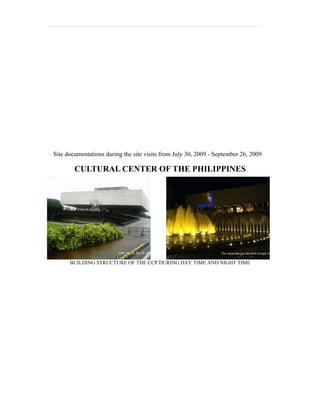 Site documentations during the site visits from July 30, 2009 - September 26, 2009

        CULTURAL CENTER OF THE PHILIPPINES




                                                                  The researcher got this from Google images


      BUILDING STRUCTURE OF THE CCP DURING DAY TIME AND NIGHT TIME
 