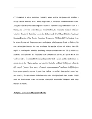 CCP is located to Roxas Boulevard Pasay City Metro Manila. The guided tour provided a

lecture on how a theater works during inspections of the theater departments and rooms.

Also provided are copies of floor plans which will aid to the study of the traffic flow in a

theater, and a souvenir source booklet. After the tour, the researcher made an interview

with Sir. Renato S. Rastrollo, who is the Culture and Arts Officer II in the Technical

Services Division of the Theater Operation Department (TOD) in CCP. In his interview,

he lectured on certain theater structures, and design principles that should be followed to

make a functional theater. He even mentioned that a color scheme will make a favorable

impact to theatergoers. Although preferring earthen colors to depict the feel of nature, Sit

Rastrollo also reminded the researcher that for technical reasons, the colors black and

white should be considered to lessen distraction for both viewers and the performers. In

connection to the Filipino culture and identity, Rastrollo said that the Filipino culture is

rich enough (“to provide a source of natural pattern as design”) and that the Philippines

have ample natural resources for materials. Its how one utilizes these culture, materials,

and creativity that will enable the Filipinos to create a design of their own, he said. Based

from the observations, so far this theater looks more presentable compared from other

theaters in Manila.




Philippine International Convention Center
 