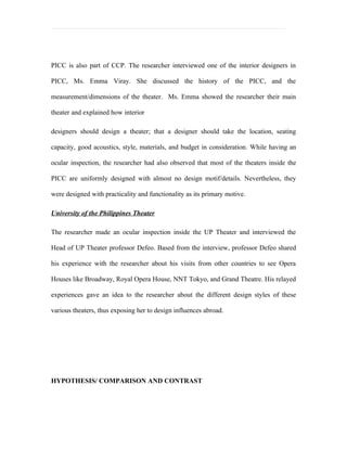 PICC is also part of CCP. The researcher interviewed one of the interior designers in

PICC, Ms. Emma Viray. She discussed the history of the PICC, and the

measurement/dimensions of the theater. Ms. Emma showed the researcher their main

theater and explained how interior

designers should design a theater; that a designer should take the location, seating

capacity, good acoustics, style, materials, and budget in consideration. While having an

ocular inspection, the researcher had also observed that most of the theaters inside the

PICC are uniformly designed with almost no design motif/details. Nevertheless, they

were designed with practicality and functionality as its primary motive.

University of the Philippines Theater

The researcher made an ocular inspection inside the UP Theater and interviewed the

Head of UP Theater professor Defeo. Based from the interview, professor Defeo shared

his experience with the researcher about his visits from other countries to see Opera

Houses like Broadway, Royal Opera House, NNT Tokyo, and Grand Theatre. His relayed

experiences gave an idea to the researcher about the different design styles of these

various theaters, thus exposing her to design influences abroad.




HYPOTHESIS/ COMPARISON AND CONTRAST
 
