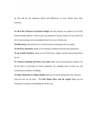 he also told me the important details and differences of every theater from other

countries.



To all of the Professors in Interior Design who also became our mentors in all of the

Interior Design subjects, I want to give my gratitude of saying “thank you very much” for

all of your teachings and your guidance from first year to fourth year.

The librarians, who allowed us to research, borrow and request for new books.

To all of my classmates, thank you for sharing wonderful moments and experiences.

To my Family Members, thank you for all the love, support, and for always being there

for me.

To Vanessa Academia and Mary Joy Lopez thank you for becoming my mentors, for

all the help in correcting my thesis grammars, for spending time to teach me, and

correcting my mistakes in drafting.

To Saint Scholastica’s College Manila thank you for all the things that I have learned.

And Last but not the least… To God, Mama Mary and the Angels thank you for

listening to my prayers and guiding me all the way.
 