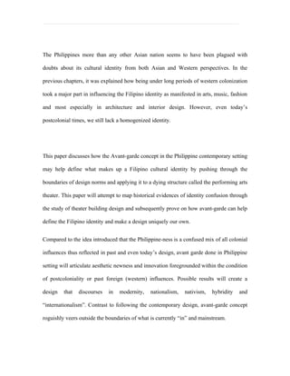 The Philippines more than any other Asian nation seems to have been plagued with

doubts about its cultural identity from both Asian and Western perspectives. In the

previous chapters, it was explained how being under long periods of western colonization

took a major part in influencing the Filipino identity as manifested in arts, music, fashion

and most especially in architecture and interior design. However, even today’s

postcolonial times, we still lack a homogenized identity.




This paper discusses how the Avant-garde concept in the Philippine contemporary setting

may help define what makes up a Filipino cultural identity by pushing through the

boundaries of design norms and applying it to a dying structure called the performing arts

theater. This paper will attempt to map historical evidences of identity confusion through

the study of theater building design and subsequently prove on how avant-garde can help

define the Filipino identity and make a design uniquely our own.


Compared to the idea introduced that the Philippine-ness is a confused mix of all colonial

influences thus reflected in past and even today’s design, avant garde done in Philippine

setting will articulate aesthetic newness and innovation foregrounded within the condition

of postcoloniality or past foreign (western) influences. Possible results will create a

design   that   discourses   in   modernity,    nationalism,   nativism,    hybridity   and

“internationalism”. Contrast to following the contemporary design, avant-garde concept

roguishly veers outside the boundaries of what is currently “in” and mainstream.
 