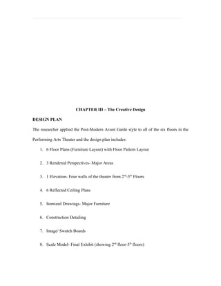 CHAPTER III – The Creative Design

DESIGN PLAN

The researcher applied the Post-Modern Avant Garde style to all of the six floors in the

Performing Arts Theater and the design plan includes:

    1. 6 Floor Plans (Furniture Layout) with Floor Pattern Layout


    2. 3 Rendered Perspectives- Major Areas


    3. 1 Elevation- Four walls of the theater from 2nd-5th Floors


    4. 6 Reflected Ceiling Plans


    5. Itemized Drawings- Major Furniture


    6. Construction Detailing


    7. Image/ Swatch Boards


    8. Scale Model- Final Exhibit (showing 2nd floor-5th floors)
 