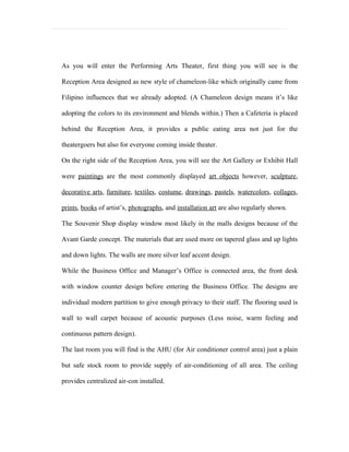 As you will enter the Performing Arts Theater, first thing you will see is the

Reception Area designed as new style of chameleon-like which originally came from

Filipino influences that we already adopted. (A Chameleon design means it’s like

adopting the colors to its environment and blends within.) Then a Cafeteria is placed

behind the Reception Area, it provides a public eating area not just for the

theatergoers but also for everyone coming inside theater.

On the right side of the Reception Area, you will see the Art Gallery or Exhibit Hall

were paintings are the most commonly displayed art objects however, sculpture,

decorative arts, furniture, textiles, costume, drawings, pastels, watercolors, collages,

prints, books of artist’s, photographs, and installation art are also regularly shown.

The Souvenir Shop display window most likely in the malls designs because of the

Avant Garde concept. The materials that are used more on tapered glass and up lights

and down lights. The walls are more silver leaf accent design.

While the Business Office and Manager’s Office is connected area, the front desk

with window counter design before entering the Business Office. The designs are

individual modern partition to give enough privacy to their staff. The flooring used is

wall to wall carpet because of acoustic purposes (Less noise, warm feeling and

continuous pattern design).

The last room you will find is the AHU (for Air conditioner control area) just a plain

but safe stock room to provide supply of air-conditioning of all area. The ceiling

provides centralized air-con installed.
 