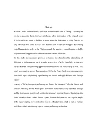 Abstract

Charles Caleb Colton once said, “imitation is the sincerest form of flattery.” That may be

so, but to a country that is best known to have a talent for imitation of the original - may

it be styles in art, music or fashion, it would seem that this nation is easily flattered by

any influences that come its way. This dilemma can be seen in Philippine Performing

Arts Theater design styles as the Filipino struggle for identity – a manifestation probably

acquired from long periods of colonization from various colonizers.

In this study, the researcher proposes to harness the chameleon-like adaptability of

Filipinos to influences and use it to make a new form of style. Hopefully, as this new

style is formed, a longstanding appreciation to the cultural arts will develop as well. This

study also sought to answer these questions: 1) Can the Avant Garde concept marry to the

functional aspect of planning a performing arts theater and apply Filipino idea through

space?

A study of the beginnings of performing arts theatre, the history of Philippine theatre, and

articles pertaining to the Avant-garde movement were methodically searched through

public libraries and also through visiting the country’s existing theatres. Qualitative data

from interviews from various theatre experts, interior designers and also regular people

(who enjoy watching shows in theatres once in a while) are also noted, as well as pictures

and observations taken during trips to various performing art theatres.
 
