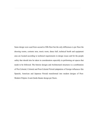 Same design were used from second to fifth floor but the only differences is per floor the

dressing rooms, costume area, music room, dance hall, technical booth and equipment

area are located according to technical requirements in design issues and for the people

safety that should also be taken in consideration especially in performing art spaces that

needs to be followed. The Interior designs and Architectural structures is a combination

of Pre-Colonial, Colonial and Post-Colonial Period (adaptation of foreign influences like

Spanish, American and Japanese Period) transformed into modern designs of Post-

Modern Filipino Avant-Garde theater design per floors.
 