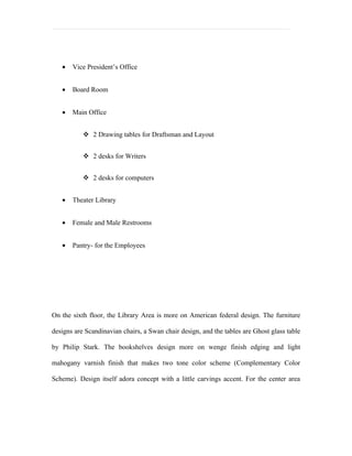 •   Vice President’s Office


   •   Board Room


   •   Main Office


            2 Drawing tables for Draftsman and Layout


            2 desks for Writers


            2 desks for computers


   •   Theater Library


   •   Female and Male Restrooms


   •   Pantry- for the Employees




On the sixth floor, the Library Area is more on American federal design. The furniture

designs are Scandinavian chairs, a Swan chair design, and the tables are Ghost glass table

by Philip Stark. The bookshelves design more on wenge finish edging and light

mahogany varnish finish that makes two tone color scheme (Complementary Color

Scheme). Design itself adora concept with a little carvings accent. For the center area
 