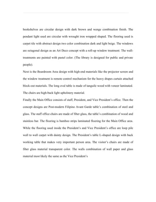 bookshelves are circular design with dark brown and wenge combination finish. The

pendant light used are circular with wrought iron wrapped shaped. The flooring used is

carpet tile with abstract design two color combination dark and light beige. The windows

are octagonal design as an Art Deco concept with a roll-up window treatment. The wall-

treatments are painted with pastel color. (The library is designed for public and private

people).

Next is the Boardroom Area design with high-end materials like the projector screen and

the window treatment is remote control mechanism for the heavy drapes curtain attached

block-out materials. The long oval table is made of tanguile wood with veneer laminated.

The chairs are high-back light upholstery material.

Finally the Main Office consists of staff, President, and Vice President’s office. Then the

concept designs are Post-modern Filipino Avant Garde table’s combination of steel and

glass. The staff office chairs are made of fiber glass, the table’s combination of wood and

stainless bar. The flooring is bamboo strips laminated flooring for the Main Office area.

While the flooring used inside the President’s and Vice President’s office are loop pile

wall to wall carpet with dainty design. The President’s table L-shaped design with back

working table that makes very important person area. The visitor’s chairs are made of

fiber glass material transparent color. The walls combination of wall paper and glass

material most likely the same as the Vice President’s
 