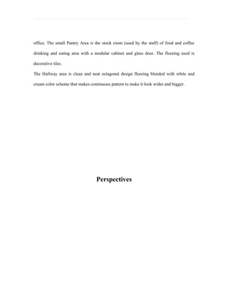 office. The small Pantry Area is the stock room (used by the staff) of food and coffee

drinking and eating area with a modular cabinet and glass door. The flooring used is

decorative tiles.

The Hallway area is clean and neat octagonal design flooring blended with white and

cream color scheme that makes continuous pattern to make it look wider and bigger.




                                  Perspectives
 