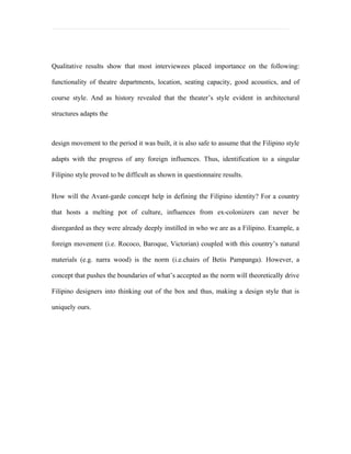 Qualitative results show that most interviewees placed importance on the following:

functionality of theatre departments, location, seating capacity, good acoustics, and of

course style. And as history revealed that the theater’s style evident in architectural

structures adapts the



design movement to the period it was built, it is also safe to assume that the Filipino style

adapts with the progress of any foreign influences. Thus, identification to a singular

Filipino style proved to be difficult as shown in questionnaire results.


How will the Avant-garde concept help in defining the Filipino identity? For a country

that hosts a melting pot of culture, influences from ex-colonizers can never be

disregarded as they were already deeply instilled in who we are as a Filipino. Example, a

foreign movement (i.e. Rococo, Baroque, Victorian) coupled with this country’s natural

materials (e.g. narra wood) is the norm (i.e.chairs of Betis Pampanga). However, a

concept that pushes the boundaries of what’s accepted as the norm will theoretically drive

Filipino designers into thinking out of the box and thus, making a design style that is

uniquely ours.
 