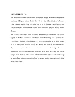 DESIGN OBJECTIVES

It is possible and effective for the theater to create new designs of Avant Garde style with

a mixture of Filipino cultural identity that will show the different kinds of influences

came from the Spanish, American and a little bit of the Japanese Period (packed in a

single identity) that we have already adopted in our culture and apply this through interior

designs.

The furniture mostly used inside the theater is post-modern Avant Garde, the designs

applied in the floor plans hasn’t done before in any Performing Arts Theaters in the

Philippines. It is uniquely fresh since there are various elements that haven’t been thought

of to be put together in design history. The designs that would be brought up to the

theater could maximize the effect of experimental and innovative designs that could

upgrade the audience participation and interaction. Avant Garde style could also be seen

not just in the choice of materials used in the furniture but in colors as well can build up

an atmosphere that attracts attention from the people creating theatergoer or inviting

mood to the people.
 