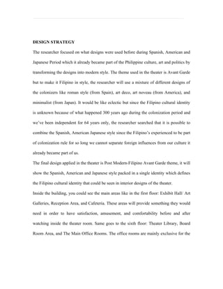 DESIGN STRATEGY

The researcher focused on what designs were used before during Spanish, American and

Japanese Period which it already became part of the Philippine culture, art and politics by

transforming the designs into modern style. The theme used in the theater is Avant Garde

but to make it Filipino in style, the researcher will use a mixture of different designs of

the colonizers like roman style (from Spain), art deco, art noveau (from America), and

minimalist (from Japan). It would be like eclectic but since the Filipino cultural identity

is unknown because of what happened 300 years ago during the colonization period and

we’ve been independent for 64 years only, the researcher searched that it is possible to

combine the Spanish, American Japanese style since the Filipino’s experienced to be part

of colonization rule for so long we cannot separate foreign influences from our culture it

already became part of us.

The final design applied in the theater is Post Modern-Filipino Avant Garde theme, it will

show the Spanish, American and Japanese style packed in a single identity which defines

the Filipino cultural identity that could be seen in interior designs of the theater.

Inside the building, you could see the main areas like in the first floor: Exhibit Hall/ Art

Galleries, Reception Area, and Cafeteria. These areas will provide something they would

need in order to have satisfaction, amusement, and comfortability before and after

watching inside the theater room. Same goes to the sixth floor: Theater Library, Board

Room Area, and The Main Office Rooms. The office rooms are mainly exclusive for the
 