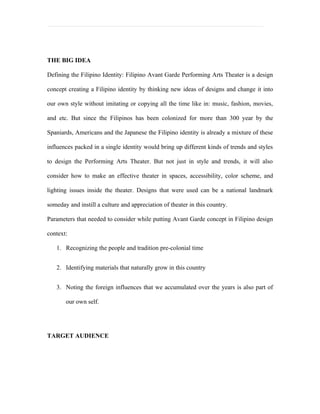 THE BIG IDEA

Defining the Filipino Identity: Filipino Avant Garde Performing Arts Theater is a design

concept creating a Filipino identity by thinking new ideas of designs and change it into

our own style without imitating or copying all the time like in: music, fashion, movies,

and etc. But since the Filipinos has been colonized for more than 300 year by the

Spaniards, Americans and the Japanese the Filipino identity is already a mixture of these

influences packed in a single identity would bring up different kinds of trends and styles

to design the Performing Arts Theater. But not just in style and trends, it will also

consider how to make an effective theater in spaces, accessibility, color scheme, and

lighting issues inside the theater. Designs that were used can be a national landmark

someday and instill a culture and appreciation of theater in this country.

Parameters that needed to consider while putting Avant Garde concept in Filipino design

context:

   1. Recognizing the people and tradition pre-colonial time


   2. Identifying materials that naturally grow in this country


   3. Noting the foreign influences that we accumulated over the years is also part of

       our own self.




TARGET AUDIENCE
 