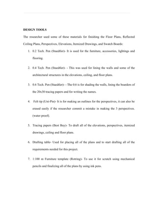 DESIGN TOOLS

The researcher used some of these materials for finishing the Floor Plans, Reflected

Ceiling Plans, Perspectives, Elevations, Itemized Drawings, and Swatch Boards:

   1. 0.2 Tech. Pen (Staedtler)- It is used for the furniture, accessories, lightings and

        flooring.


   2. 0.4 Tech. Pen (Staedtler)- - This was used for lining the walls and some of the

        architectural structures in the elevations, ceiling, and floor plans.


   3. 0.6 Tech. Pen (Staedtler)- - The 0.6 is for shading the walls, lining the boarders of

        the 20x30 tracing papers and for writing the names.


   4.   Felt tip (Uni-Pin)- It is for making an outlines for the perspectives, it can also be

        erased easily if the researcher commit a mistake in making the 3 perspectives.

        (water proof).


   5. Tracing papers (Best Buy)- To draft all of the elevations, perspectives, itemized

        drawings, ceiling and floor plans.


   6. Drafting table- Used for placing all of the plans and to start drafting all of the

        requirements needed for this project.


   7. 1:100 m Furniture template (Rotring)- To use it for scratch using mechanical

        pencils and finalizing all of the plans by using ink pens.
 