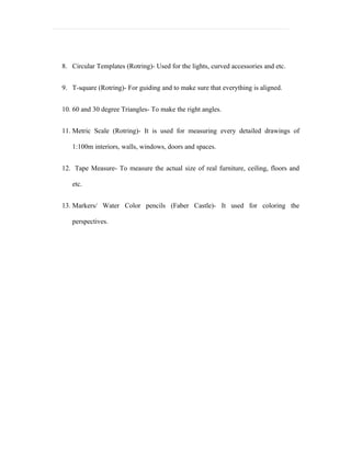 8. Circular Templates (Rotring)- Used for the lights, curved accessories and etc.


9. T-square (Rotring)- For guiding and to make sure that everything is aligned.


10. 60 and 30 degree Triangles- To make the right angles.


11. Metric Scale (Rotring)- It is used for measuring every detailed drawings of

   1:100m interiors, walls, windows, doors and spaces.


12. Tape Measure- To measure the actual size of real furniture, ceiling, floors and

   etc.


13. Markers/ Water Color pencils (Faber Castle)- It used for coloring the

   perspectives.
 