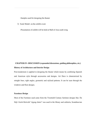 -Samples used for designing the theater


    3) Scale Model- on the exhibit event


       -Presentation of exhibit will be held at Mall of Asia south wing




 CHAPTER IV- DISCUSSION (expounded discussions, guiding philosophies, etc.)

History of Architecture and Interior Design

Post-modernism is applied in designing the theater which means by combining Spanish

and American style through accessories and designs. Art Deco is characterized by

straight lines, right angles, geometric and stylized patterns. It can be seen through the

windows and floor designs.



Furniture Design

Most of the Furniture used came from the Twentieth Century furniture designs like: De

Stijl- Geritt Reitveld “zigzag chairs” was used in the library and cafeteria, Scandinavian
 