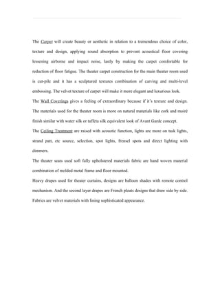 The Carpet will create beauty or aesthetic in relation to a tremendous choice of color,

texture and design, applying sound absorption to prevent acoustical floor covering

lessening airborne and impact noise, lastly by making the carpet comfortable for

reduction of floor fatigue. The theater carpet construction for the main theater room used

is cut-pile and it has a sculptured textures combination of carving and multi-level

embossing. The velvet texture of carpet will make it more elegant and luxurious look.

The Wall Coverings gives a feeling of extraordinary because if it’s texture and design.

The materials used for the theater room is more on natural materials like cork and moiré

finish similar with water silk or taffeta silk equivalent look of Avant Garde concept.

The Ceiling Treatment are raised with acoustic function, lights are more on task lights,

strand patt, etc source, selection, spot lights, frensel spots and direct lighting with

dimmers.

The theater seats used soft fully upholstered materials fabric are hand woven material

combination of molded metal frame and floor mounted.

Heavy drapes used for theater curtains, designs are balloon shades with remote control

mechanism. And the second layer drapes are French pleats designs that draw side by side.

Fabrics are velvet materials with lining sophisticated appearance.
 