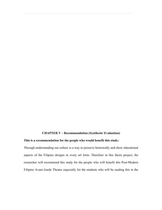 CHAPTER V – Recommendation (Synthesis/ Evaluation)

This is a recommendation for the people who would benefit this study:

Through understanding our culture is a way to preserve historically and show educational

aspects of the Filipino designs in every art form. Therefore in this thesis project, the

researcher will recommend this study for the people who will benefit this Post-Modern

Filipino Avant Garde Theater especially for the students who will be reading this in the
 