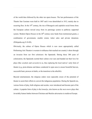 8. Allow future researchers to benefit from this research.DEFINITION OF TERMS<br />Here are some definitions of terms that are used from this chapter:<br />Acoustics- In a room: it defines some factors that determine its character with respect to the quality of the received sound.<br />Adopt- to choose as a standard or required in a course; to take and follow by choice or assent.<br />Albeit- Although; even if.<br />Art Deco- It is a characterized geographical patterns, stylized motif often depicted by sunburst patterns and pyramidal shapes.<br />Avant Garde- Means \"
advance guard\"
 or \"
vanguard” to refer to people or works that are experimental or innovative, particularly with respect to art, culture, and politics.<br />Balance- means a harmonious proportion, as in the design or arrangement of parts.<br />Balcony- a seating area raised entirely above the ground level in a theater. <br />Benefit- It means that a theatrical performance or other public entertainment to raise money for a charitable organization or cause. <br />Character- Is the combination of qualities or features that distinguishes things from another.<br />Concept- An idea of something formed by mentally combining all its characteristics or particulars; a construct.<br />Concoct- Means to digest; to cook; to plot; to invent.<br />Contemporary- Modern style or designs applied within the performing arts theater.<br />Cultivate- Means to improve, to refine, to study. <br />Culminate- Means to reach the highest point.<br />Culture- is defined with beliefs, customs, practices and social behavior of a particular nation or people through arts, music, literature, and intellectual activities.<br />Dilemma- It’s a choice of unpleasant alternatives.<br />Features- Something offered as a special attraction; a prominent or conspicuous part.<br />Functions- The kind of action or activity proper to a person, thing or institution, the purpose for which something is designed or exists; role.<br />Form- Is a specific structure, condition, appearance, style, and counterpart of space.<br />Green Room- it’s a formal space area (V.I.P lounge area) that is used by the artist to greet the public after a performance.<br />House- refers to the performance experience that is fundamentally about the relationship between the performers and the audience.<br />Identity- To make prove, or considered as the same; identifying.<br />Ideology- The body of ideas reflecting the social needs and aspirations of an individual, group, class, or culture.<br />Innovative- Is to make alterations or changes in something already established.<br />Illustration- The comparison or examples that explain or collaborate; picture to elucidate or adorn text.<br />Norm- Is a rule; standard; type; model; average score.<br />Opera- consists of songs, music, action/ acting, singing, dancing, and spectacle on a live stage.<br />Perspective- The art of representing objects on a plane surface as they appear to the eye.<br />Practicability- Is a theater designed or constructed for actual use; capable of being done, effected, or put into practice, with the available means; feasible.<br />Prevalent- It means “wide-spread”.<br />Percolate- Is to pass through small spaces.<br /> Proscenium stage/s- It is a stage configuration in which the viewers watch a certain play through a rectangular opening (the proscenium arch) that resembles a picture frame it is arrange differently compared to Arena and Open/ Thrust stage.<br />Rationale- The fundamental reason or reasons serving to account for something.<br />Revive- To bring back to life; to restore the use, currency, activity or notice (validity or effectiveness).<br />Senakulo- It is a Philippine traditional process every holy week from the month of March-April, when a person who is sinful would do the same as what Jesus Christ did when he was crucified on the cross.<br />Spacious- Occupying much space of great extent area; containing much space as a house and room.<br />Theater- a setting for a plays or a wide room for dramatic presentations are performed inside the building. <br />Tradition- The handing down of statements, beliefs, legends, customs, information, etc. from generation to generation, especially by practice.<br />Zarsuela- Is a spread to Spanish colonies and many Hispanic countries. (Has two main forms: Baroque Zarsuela and Romantic Zarsuela).<br />PROBLEM STATEMENT<br />Mimicry and imitation might have been second nature to the Filipinos that even during the time of American colonialism, Maj. Frank S. Bourns of the US colonial army declares: “They are natural imitators; it is a racial characteristic.” Whether this is an absolute truth or not, this Filipino talent for mimicry and imitation might be seen by foreigners and fellow Asian brothers that we are a nation that is confused about their own cultural identity. Such characteristics can be also attributed to the fact that the Philippines have been colonized for more than 300 years and have only been truly independent for just a mere 63 years. Thus, Filipinos may have been unconsciously imbibing the colonizers influences and gradually adapting to it through the years. This case is seen throughout the Philippine history of architectural and interior design, specifically in Performing Art Theaters’ history of structural design. It can be noted that the Philippine’s performing arts theatre structures were designed following the design movement of the period it was built. In this study, the researcher is aiming to not only understand the true meaning of being a Filipino, but also to help define a definite Filipino cultural identity. In the end, the researcher also hopes to create a new design (using the Philippine Performing Arts Theatre as a medium) that we Filipinos can truly call uniquely ours.<br />“Hopefully, at the end of this study, this specific question will be answered:<br />Can the “Avant Garde” concept marry to the functional aspect of planning a performing arts theater and apply Filipino idea through space?<br />CHAPTER II- Methodology<br />DESIGN CONCEPT<br />The research design is finding out on how will the researcher will introduce the Avant Garde design and apply the Filipino identity with the ideal space through the performing Arts Theater: <br />The concept of avant-garde refers exclusively to marginalized artists, writers, composers and thinkers whose work is not only opposed to mainstream commercial values, but often has an abrasive social or political edge, to refer to people or works that are experimental or innovative, particularly with respect to art, culture, and politics. Avant-garde represents a pushing of the boundaries of what is accepted as the norm or the status quo, primarily in the cultural realm. The notion of the existence of the avant-garde is considered by some to be a hallmark of modernism, as distinct from postmodernism. For this study, the researcher decided on finding the voice of the Filipino identity as the social edge that this application of concept should hold on to. Also, this concept, if applied in Philippine setting, promotes finding a way to utilize and apply this country’s natural resources and materials (like bamboo, narra, abaca, rattan) in a new and innovative way other than what is produced for mass consumption. <br />The researcher, while likewise proposing concept that is highly experimental and encourages thinking out of the box, will still take in consideration of the past influences in the history of Philippine’s theater designs. After all, they are part of what created the Filipino identity. <br />And of course, the researcher will also take in consideration the important elements a performing arts theater should have like having complete facilities and departments, functional allocation of space, adequate seating capacity, and most importantly, good acoustics. A structure built for function cannot stand with just a theme and a style after all.<br />DATA GATHERING PROCEDURES<br />To test the validity of the study, the researcher plans to create an “Avant Garde” design concept that will be used for this performing arts theater and present it through the use of visual aids. A study may be conducted by the researcher to come up with a solution to of how the implementation and construction of a performing arts theater in the Philippines will be financially supported by the government and NGO stakeholders. Through this, the researcher may use the results of the ocular inspection, tour, and interview of the professionals and experts of historical performing arts theater in form of convenience sampling. The following are the methods performed:<br />1) Research Design- The researcher used the method of researching the importance of having a performing arts theatre in the Philippines through the procedure of finding the answers that could bring the final results of the thesis studies.<br />   1.1 Archival Data- The researcher gathers all data that are used in different forms of literature such as books, journals, magazines, newspapers, chronicles, records of local and foreign performing arts theaters and a trusted website. These references are used to understand clearly the purpose needed for this project.<br />            1.1.1 Library research:<br />                     1.1.1.1 Saint Scholastica’s College Manila: 2560 Leon Guinto St. Malate Manila, Philippines<br />                    1.1.1.2 Cultural center of the Philippines: CCP Complex, 1300 Roxas Blvd. Pasay City, Manila, Philippines<br />                     1.1.1.3 Central library: University of Santo Tomas, España Blvd., Manila, Philippines <br />                     1.1.1.4 The National Library: T.M. Kalaw St. Manila, Philippines<br />                     1.1.1.5 De La Salle College of Saint Benilde: Taft Manila, Philippines<br />            1.1.2 Other Sources of Literature<br />                     1.1.2.1 Material sources from personal collections<br />                     1.1.2.2 World Wide Websites    <br />1.2 Site Visits- The researcher used the process of making a request letter of having permission to the representative to make an ocular inspection of the site with a documented approval. <br />    1.3 Observation- The process whereby the researcher observes a certain situation, behavioral patterns    apparent in the theatre environment, and patrons’ interaction toward the theater.<br />  1.4 Interview- The researcher gathers data through series of questions addressed to experts on the field who can discuss about some issues regarding the theatre. They are the following: <br />Renato S. Rastrollo (Culture and Arts Officer II and Technical Services Division)