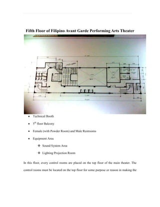 It also has: centralized air-conditioner, air ventilation, sprinklers and heat detector.         Itemized drawings<br />Scale Model<br />     <br />Swatch Boards<br />Actual Furniture Design Used <br />FIRST FLOOR<br />  <br />  Reception/Lobby Desk         Sofa used in Art Gallery         L-Shaped Sofa used in Lobby<br />   <br />Window Treatment      Wall Treatment        Floor Treatment      Lights w/Ceiling Design<br />  <br />   Reception Chair            Bar Stools                           Chairs used inside the Cafeteria<br /> <br />                                          Dining Tables used inside the Cafeteria<br />  <br />         Business Office                       Visitor’s Chairs                    Business Office Chair<br />                <br />             Manager’s chair and desk                                        Souvenir Shop                 <br />Art Gallery/ Exhibit Hall<br />SECOND-FIFTH FLOOR <br />Theater Lightings<br />   <br />        Spot lights                      Strand Patt             ETC Source Light        PAR 64 WFL<br />Theater Seats<br /> <br />                       (Silver Color) Theater Seats                             Theater Seat Design<br />             <br />                     Dressing Room                                                             Music Room<br />                 <br />         Dance Hall/ Rehearsal Studio                        Control Area/ Equipment Room<br />SIXTH FLOOR<br />Theater Library<br />                                                       Bookshelves inside the Library<br />   <br />                                           Chairs and Tables used inside the library<br />Main Office and Boardroom Area<br />                        <br />     President’s/ Vice President’s office                                   Main Office Area<br />BoardRoom <br />Visitor’s Chairs<br />DESIGN OBJECTIVES<br />It is possible and effective for the theater to create new designs of Avant Garde style with a mixture of Filipino cultural identity that will show the different kinds of influences came from the Spanish, American and a little bit of the Japanese Period (packed in a single identity) that we have already adopted in our culture and apply this through interior designs. <br />The furniture mostly used inside the theater is post-modern Avant Garde, the designs applied in the floor plans hasn’t done before in any Performing Arts Theaters in the Philippines. It is uniquely fresh since there are various elements that haven’t been thought of to be put together in design history. The designs that would be brought up to the theater could maximize the effect of experimental and innovative designs that could upgrade the audience participation and interaction. Avant Garde style could also be seen not just in the choice of materials used in the furniture but in colors as well can build up an atmosphere that attracts attention from the people creating theatergoer or inviting mood to the people.  <br />DESIGN STRATEGY<br />The researcher focused on what designs were used before during Spanish, American and Japanese Period which it already became part of the Philippine culture, art and politics by transforming the designs into modern style. The theme used in the theater is Avant Garde but to make it Filipino in style, the researcher will use a mixture of different designs of the colonizers like roman style (from Spain), art deco, art noveau (from America), and minimalist (from Japan). It would be like eclectic but since the Filipino cultural identity is unknown because of what happened 300 years ago during the colonization period and we’ve been independent for 64 years only, the researcher searched that it is possible to combine the Spanish, American Japanese style since the Filipino’s experienced to be part of colonization rule for so long we cannot separate foreign influences from our culture it already became part of us. <br />The final design applied in the theater is Post Modern-Filipino Avant Garde theme, it will show the Spanish, American and Japanese style packed in a single identity which defines the Filipino cultural identity that could be seen in interior designs of the theater. <br />Inside the building, you could see the main areas like in the first floor: Exhibit Hall/ Art Galleries, Reception Area, and Cafeteria. These areas will provide something they would need in order to have satisfaction, amusement, and comfortability before and after watching inside the theater room. Same goes to the sixth floor: Theater Library, Board Room Area, and The Main Office Rooms. The office rooms are mainly exclusive for the employees and for the president together with the vice president. But for the library, it is open for the public everyone can use the library for research purposes.  <br />THE BIG IDEA<br />Defining the Filipino Identity: Filipino Avant Garde Performing Arts Theater is a design concept creating a Filipino identity by thinking new ideas of designs and change it into our own style without imitating or copying all the time like in: music, fashion, movies, and etc. But since the Filipinos has been colonized for more than 300 year by the Spaniards, Americans and the Japanese the Filipino identity is already a mixture of these influences packed in a single identity would bring up different kinds of trends and styles to design the Performing Arts Theater. But not just in style and trends, it will also consider how to make an effective theater in spaces, accessibility, color scheme, and lighting issues inside the theater. Designs that were used can be a national landmark someday and instill a culture and appreciation of theater in this country.  <br />Parameters that needed to consider while putting Avant Garde concept in Filipino design context:<br />Recognizing the people and tradition pre-colonial time<br />Identifying materials that naturally grow in this country<br />Noting the foreign influences that we accumulated over the years is also part of our own self.<br />TARGET AUDIENCE<br />To promote the Filipino Post-Modern Avant Garde Concept of the Performing Arts Theater to the people and take considerations of the past influences that already became the Filipino identity by showing the new innovative and experimental designs of the theater. Filipino style adapts as foreign influences progress or change. This is a result incurred by being colonized for so long and through adaptation it can be seen as “hybridization” of culture.<br />People who would benefit the theater are the theatergoers and by creating an ambiance that would look different and unique which gives a positive energy to encourage more people to come.   <br />DESIGN TOOLS<br />The researcher used some of these materials for finishing the Floor Plans, Reflected Ceiling Plans, Perspectives, Elevations, Itemized Drawings, and Swatch Boards:<br />0.2 Tech. Pen (Staedtler)- It is used for the furniture, accessories, lightings and flooring.