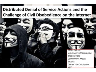 Distributed Denial of Service Actions and the
Challenge of Civil Disobedience on the Internet




                                  MOLLY SAUTER
                                  MOLLY.SAUTER@GMAIL.COM
                                  @ODDLETTERS
                                  COMPARATIVE MEDIA
                                  STUDIES
                                  CENTER FOR CIVIC MEDIA
                                  MIT
 