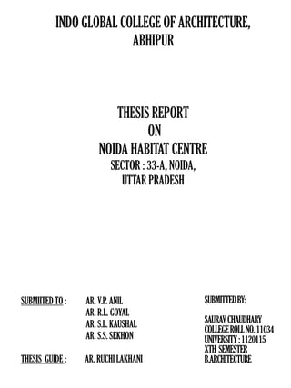 INDO GLOBAL COLLEGE OF ARCHITECTURE,
ABHIPUR
THESIS REPORT
ON
NOIDA HABITAT CENTRE
SECTOR : 33-A, NOIDA,
UTTAR PRADESH
SUBMITTEDBY:
SAURAVCHAUDHARY
COLLEGEROLLNO.11034
UNIVERSITY:1120115
XTH SEMESTER
B.ARCHITECTURE
SUBMIITED TO :
THESIS GUIDE : AR. RUCHI LAKHANI
AR. V.P. ANIL
AR. R.L. GOYAL
AR. S.L. KAUSHAL
AR. S.S. SEKHON
 