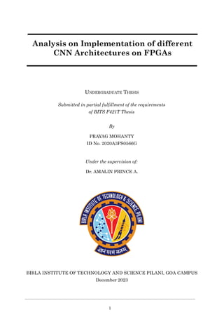 Analysis on Implementation of different
CNN Architectures on FPGAs
UNDERGRADUATE THESIS
Submitted in partial fulfillment of the requirements
of BITS F421T Thesis
By
PRAYAG MOHANTY
ID No. 2020A3PS0566G
Under the supervision of:
Dr. AMALIN PRINCE A.
BIRLA INSTITUTE OF TECHNOLOGY AND SCIENCE PILANI, GOA CAMPUS
December 2023
1
 