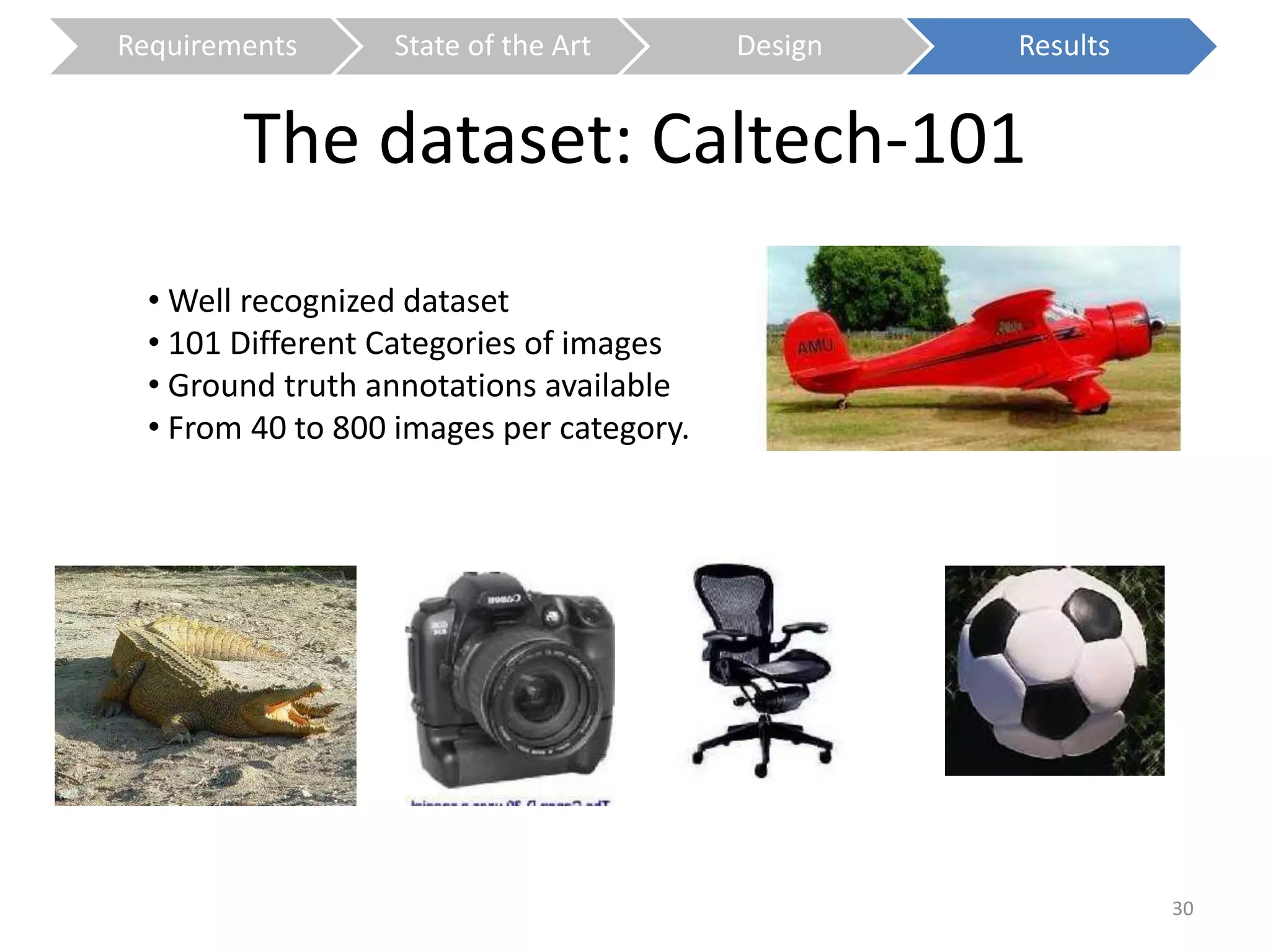 Requirements State of the Art Design Results 
The dataset: Caltech-101 
30 
•Well recognized dataset 
• 101 Different Categories of images 
• Ground truth annotations available 
• From 40 to 800 images per category. 
 