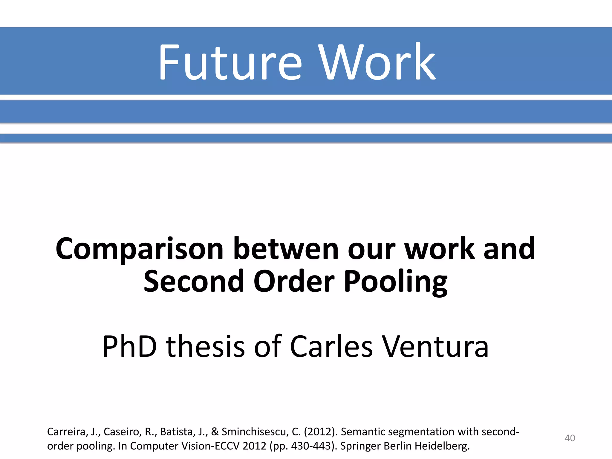 FutureWork 
Comparison betwen our work and 
Second Order Pooling 
PhD thesis of Carles Ventura 
Carreira, J., Caseiro, R., Batista, J., & Sminchisescu, C. (2012). Semantic segmentation with second-order 
pooling. In Computer Vision-ECCV 2012 (pp. 430-443). Springer Berlin Heidelberg. 
40 
 