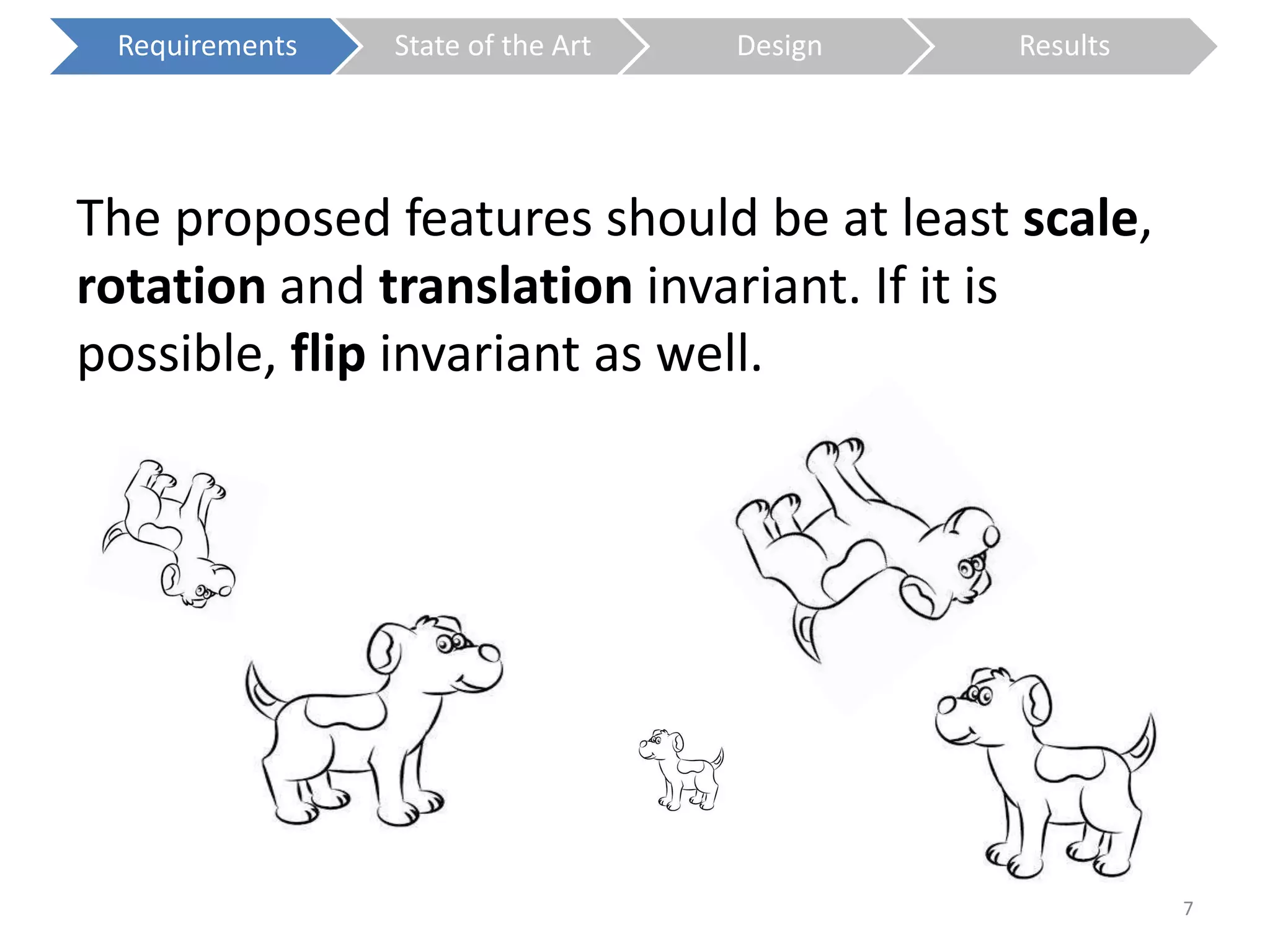 The proposed features should be at least scale, 
rotation and translation invariant. If it is 
possible, flip invariant as well. 
7 
Requirements State of the Art Design Results 
 