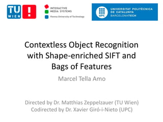 Contextless Object Recognition 
with Shape-enriched SIFT and 
Bags of Features 
Marcel Tella Amo 
Directed by Dr. Matthias Zeppelzauer (TU Wien) 
Codirected by Dr. Xavier Giró-i-Nieto (UPC) 
 