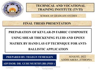 TECHNICAL AND VOCATIONAL
TRAINING INSTITUTE (TVTI)
FINAL THESIS PRESENTATION
SCHOOL OF GRADUATE STUDIES
PREPARATION OF KEVLAR-29 FABRIC COMPOSITE
USING SHEAR THICKENING FLUID AND EPOXY
MATRIX BY HAND LAY-UP TECHNIQUE FOR ANTI-
BALLISTIC APPLICATION
ADVISOR: DR. GURUMURTHY.BR (PHD )
AUGUST, 2022
ADDIS ABEBA ,ETHIOPIA
PREPARED BY: TEGEGN TEMESGEN
11/29/2022
Tegegn - FDRE Technical and Vocational
Training Institute
1
 
