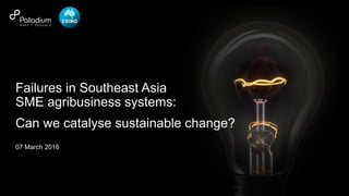 © Palladium 2016
07 March 2016
Failures in Southeast Asia
SME agribusiness systems:
Can we catalyse sustainable change?
 