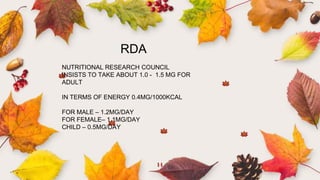 14
RDA
NUTRITIONAL RESEARCH COUNCIL
INSISTS TO TAKE ABOUT 1.0 - 1.5 MG FOR
ADULT
IN TERMS OF ENERGY 0.4MG/1000KCAL
FOR MALE – 1.2MG/DAY
FOR FEMALE– 1.1MG/DAY
CHILD – 0.5MG/DAY
 