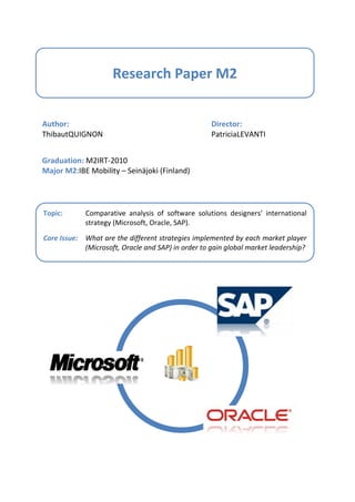 Research Paper M2


Author:                                             Director:
Thibaut QUIGNON                                     Patricia LEVANTI


Graduation: M2IRT-2010
Major M2: IBE Mobility – Seinäjoki (Finland)




Topic:       Comparative analysis of software solutions designers’ international
             strategy (Microsoft, Oracle, SAP).

Core Issue: What are the different strategies implemented by each market player
            (Microsoft, Oracle and SAP) in order to gain global market leadership?
 