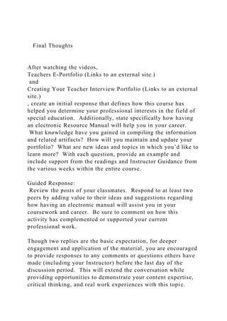 Final Thoughts
After watching the videos,
Teachers E-Portfolio (Links to an external site.)
and
Creating Your Teacher Interview Portfolio (Links to an external
site.)
, create an initial response that defines how this course has
helped you determine your professional interests in the field of
special education. Additionally, state specifically how having
an electronic Resource Manual will help you in your career.
What knowledge have you gained in compiling the information
and related artifacts? How will you maintain and update your
portfolio? What are new ideas and topics in which you’d like to
learn more? With each question, provide an example and
include support from the readings and Instructor Guidance from
the various weeks within the entire course.
Guided Response:
Review the posts of your classmates. Respond to at least two
peers by adding value to their ideas and suggestions regarding
how having an electronic manual will assist you in your
coursework and career. Be sure to comment on how this
activity has complemented or supported your current
professional work.
Though two replies are the basic expectation, for deeper
engagement and application of the material, you are encouraged
to provide responses to any comments or questions others have
made (including your Instructor) before the last day of the
discussion period. This will extend the conversation while
providing opportunities to demonstrate your content expertise,
critical thinking, and real work experiences with this topic.
 