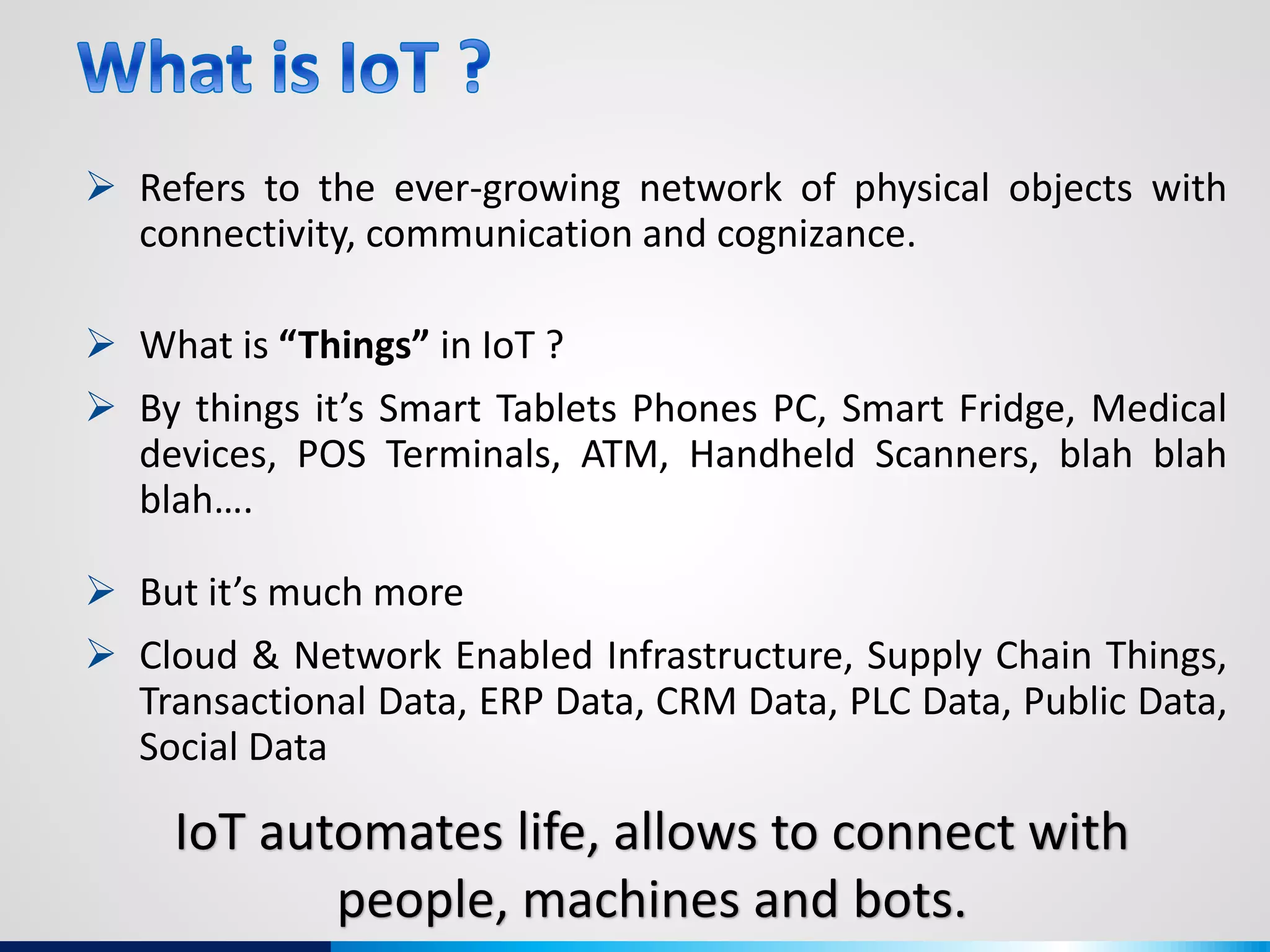  Refers to the ever-growing network of physical objects with
connectivity, communication and cognizance.
 What is “Things” in IoT ?
 By things it’s Smart Tablets Phones PC, Smart Fridge, Medical
devices, POS Terminals, ATM, Handheld Scanners, blah blah
blah….
 But it’s much more
 Cloud & Network Enabled Infrastructure, Supply Chain Things,
Transactional Data, ERP Data, CRM Data, PLC Data, Public Data,
Social Data
IoT automates life, allows to connect with
people, machines and bots.
 