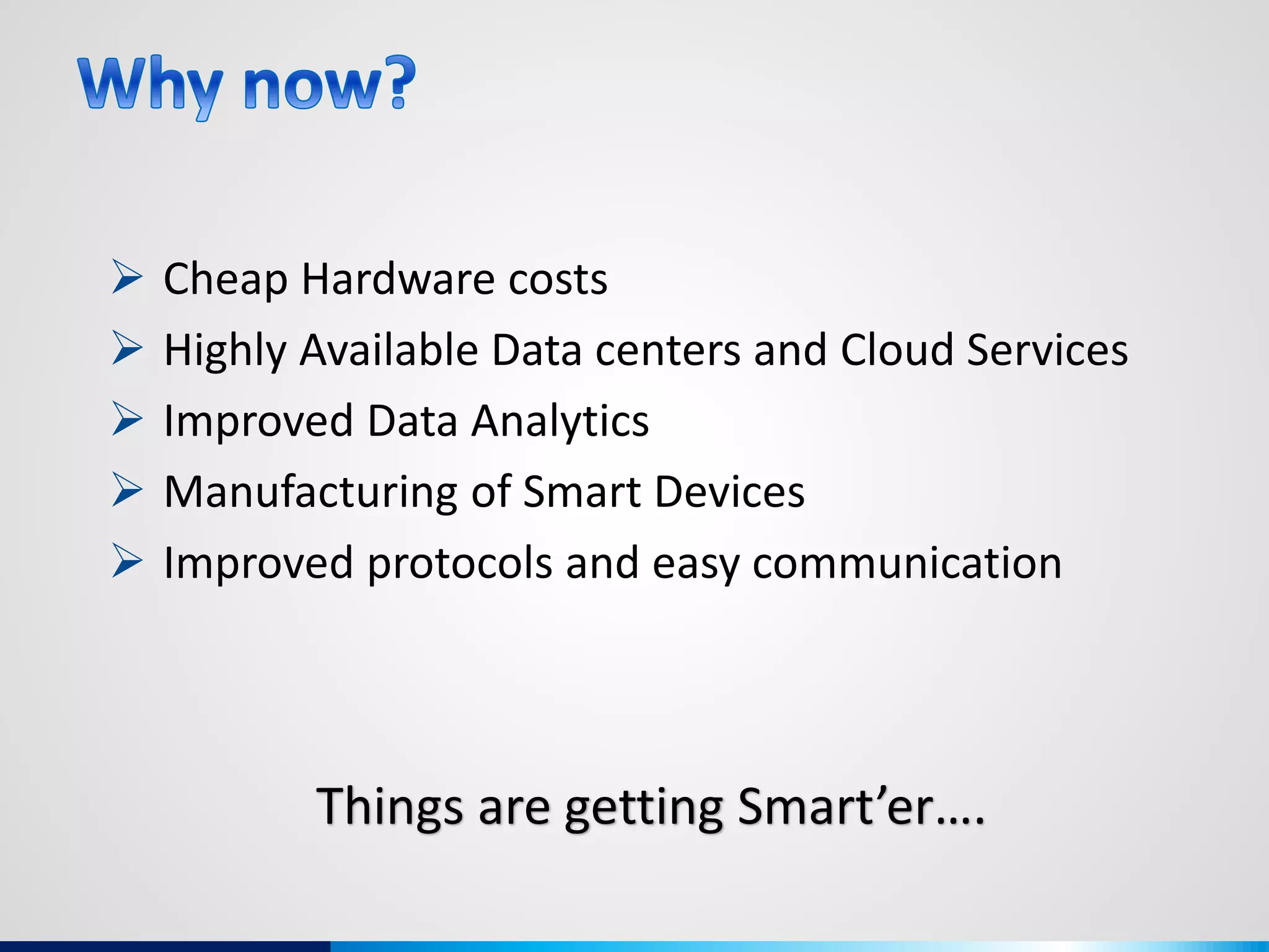 Things are getting Smart’er….
 Cheap Hardware costs
 Highly Available Data centers and Cloud Services
 Improved Data Analytics
 Manufacturing of Smart Devices
 Improved protocols and easy communication
 