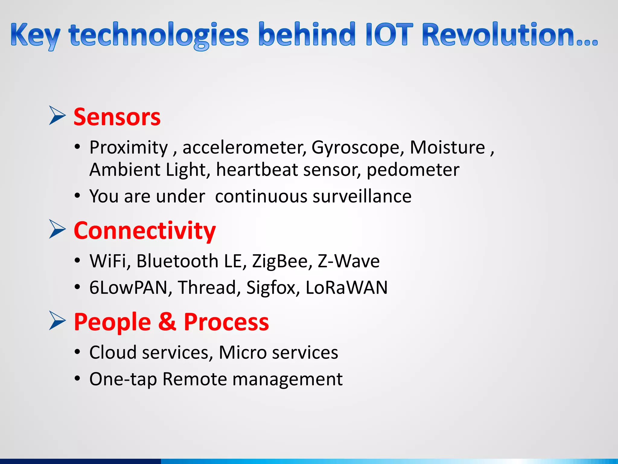  Sensors
• Proximity , accelerometer, Gyroscope, Moisture ,
Ambient Light, heartbeat sensor, pedometer
• You are under continuous surveillance
 Connectivity
• WiFi, Bluetooth LE, ZigBee, Z-Wave
• 6LowPAN, Thread, Sigfox, LoRaWAN
 People & Process
• Cloud services, Micro services
• One-tap Remote management
 