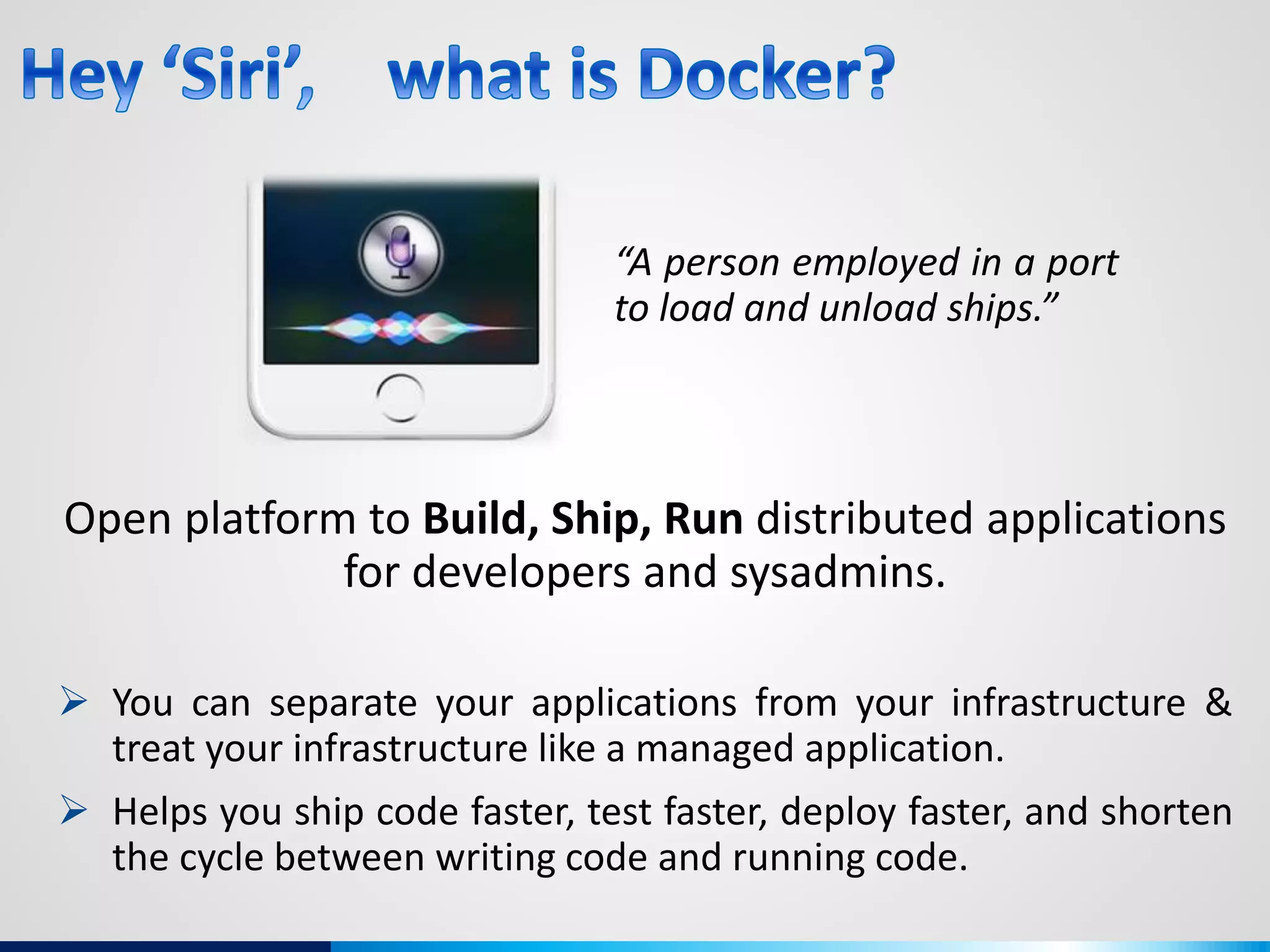 “A person employed in a port
to load and unload ships.”
Open platform to Build, Ship, Run distributed applications
for developers and sysadmins.
 You can separate your applications from your infrastructure &
treat your infrastructure like a managed application.
 Helps you ship code faster, test faster, deploy faster, and shorten
the cycle between writing code and running code.
 