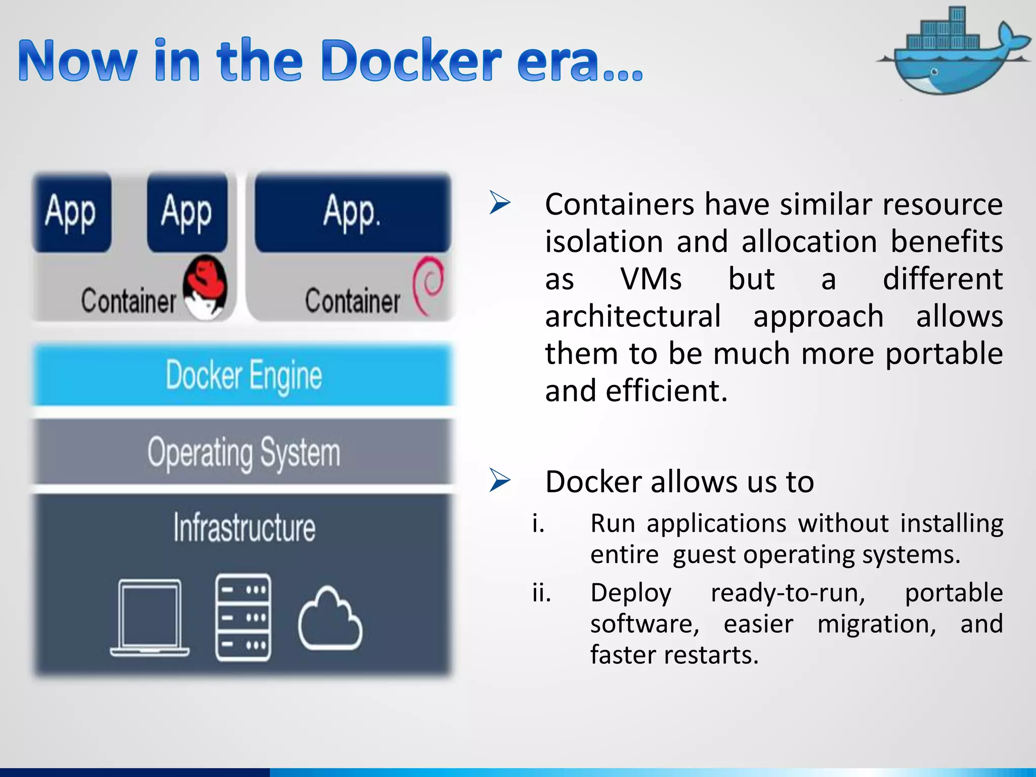  Containers have similar resource
isolation and allocation benefits
as VMs but a different
architectural approach allows
them to be much more portable
and efficient.
 Docker allows us to
i. Run applications without installing
entire guest operating systems.
ii. Deploy ready-to-run, portable
software, easier migration, and
faster restarts.
 