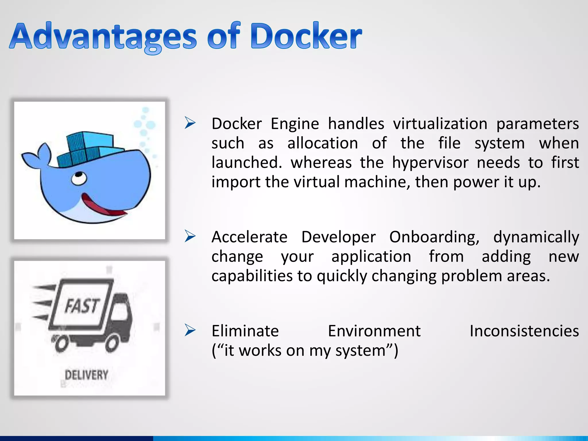  Docker Engine handles virtualization parameters
such as allocation of the file system when
launched. whereas the hypervisor needs to first
import the virtual machine, then power it up.
 Accelerate Developer Onboarding, dynamically
change your application from adding new
capabilities to quickly changing problem areas.
 Eliminate Environment Inconsistencies
(“it works on my system”)
 
