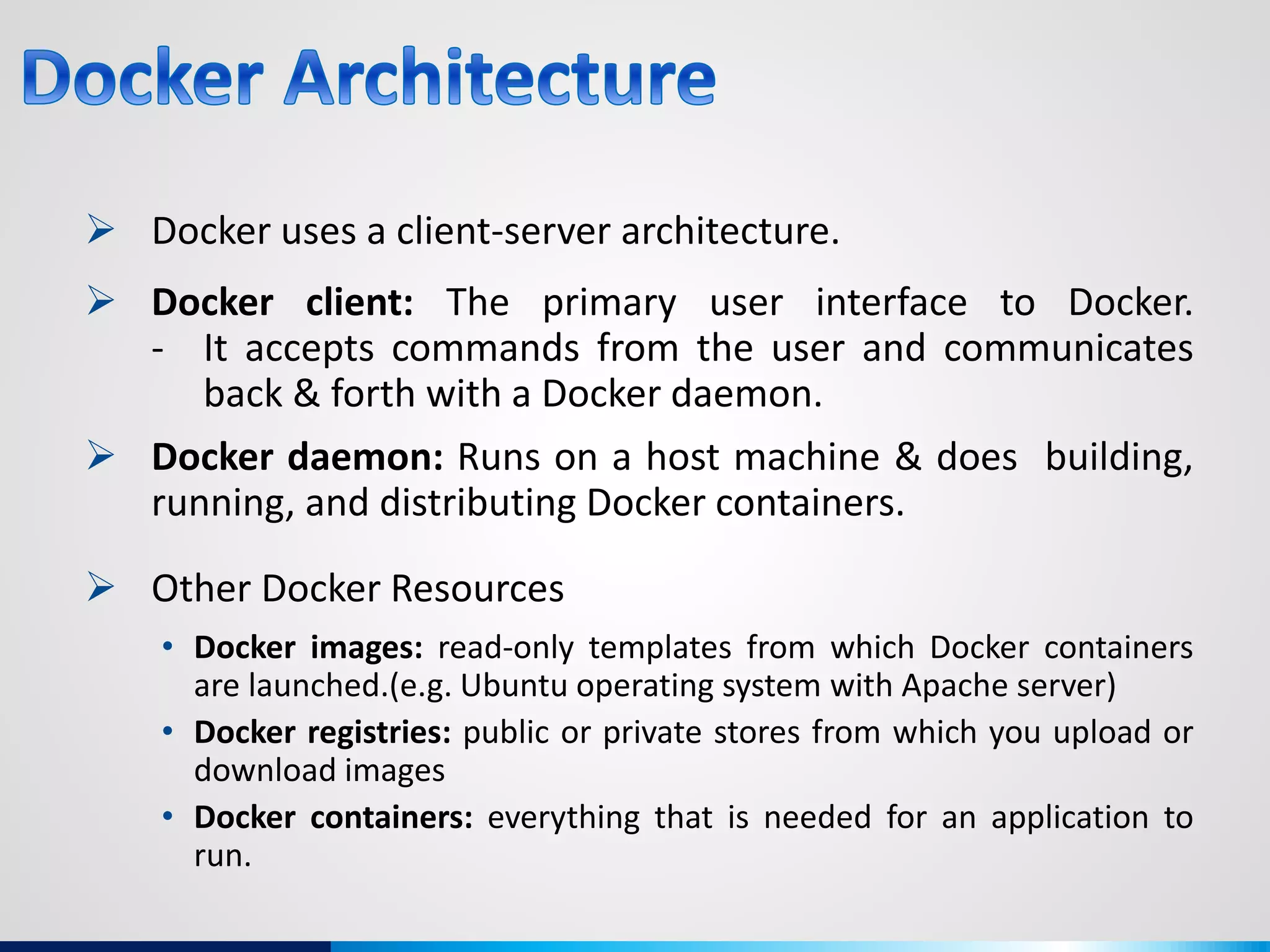  Docker uses a client-server architecture.
 Docker client: The primary user interface to Docker.
- It accepts commands from the user and communicates
back & forth with a Docker daemon.
 Docker daemon: Runs on a host machine & does building,
running, and distributing Docker containers.
 Other Docker Resources
• Docker images: read-only templates from which Docker containers
are launched.(e.g. Ubuntu operating system with Apache server)
• Docker registries: public or private stores from which you upload or
download images
• Docker containers: everything that is needed for an application to
run.
 