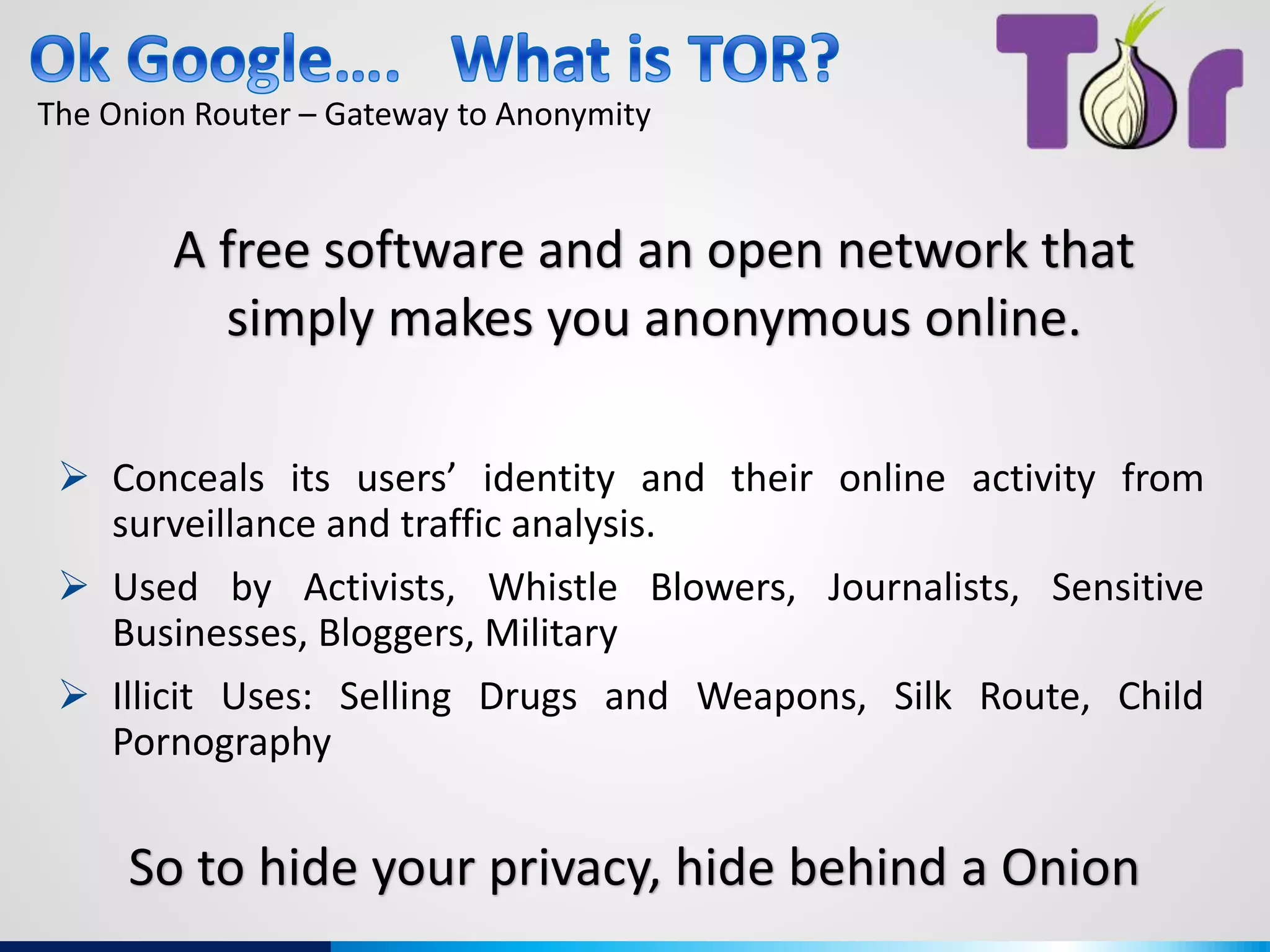 The Onion Router – Gateway to Anonymity
A free software and an open network that
simply makes you anonymous online.
 Conceals its users’ identity and their online activity from
surveillance and traffic analysis.
 Used by Activists, Whistle Blowers, Journalists, Sensitive
Businesses, Bloggers, Military
 Illicit Uses: Selling Drugs and Weapons, Silk Route, Child
Pornography
So to hide your privacy, hide behind a Onion
 