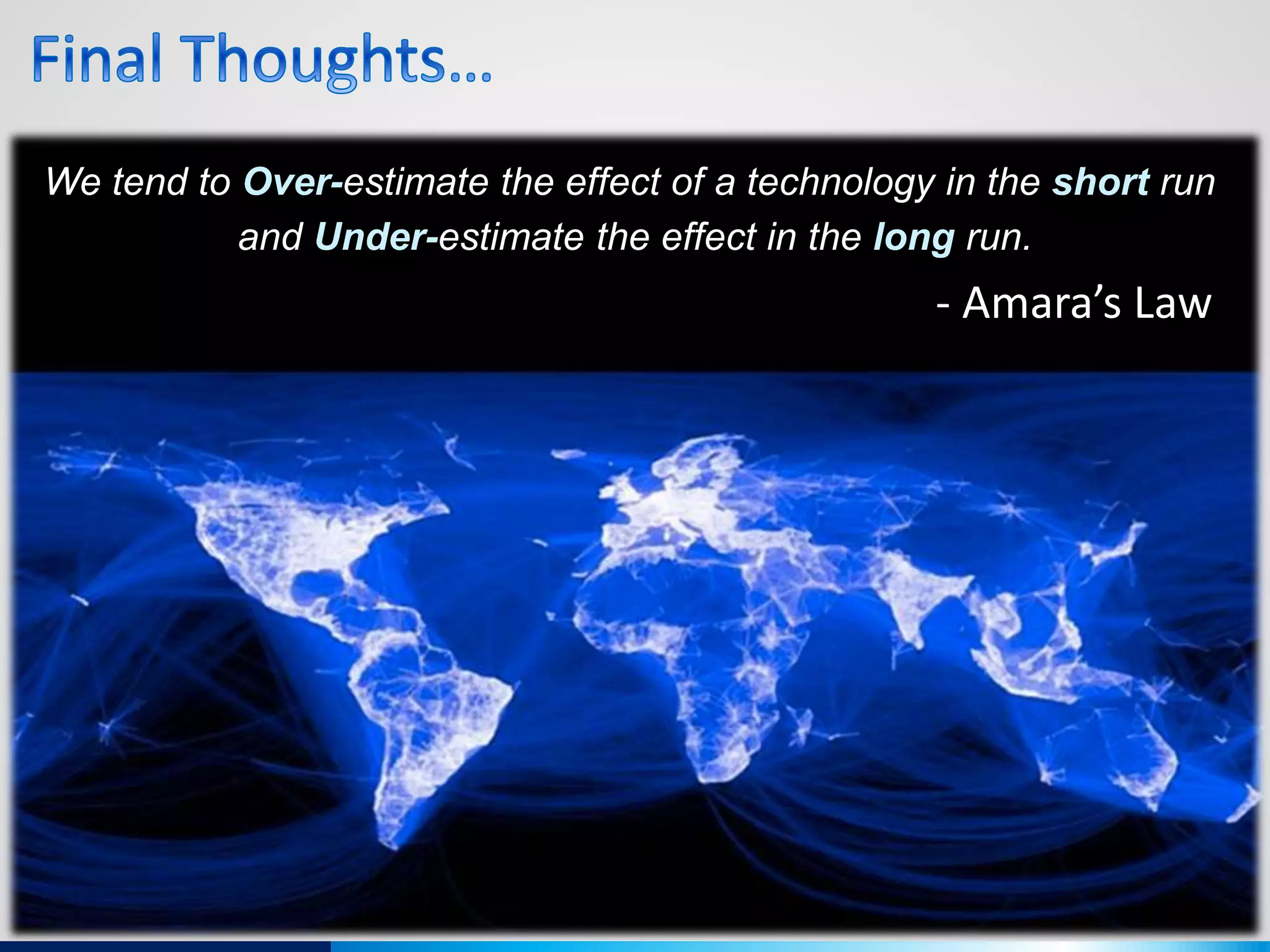 We tend to Over-estimate the effect of a technology in the short run
and Under-estimate the effect in the long run.
- Amara’s Law
 
