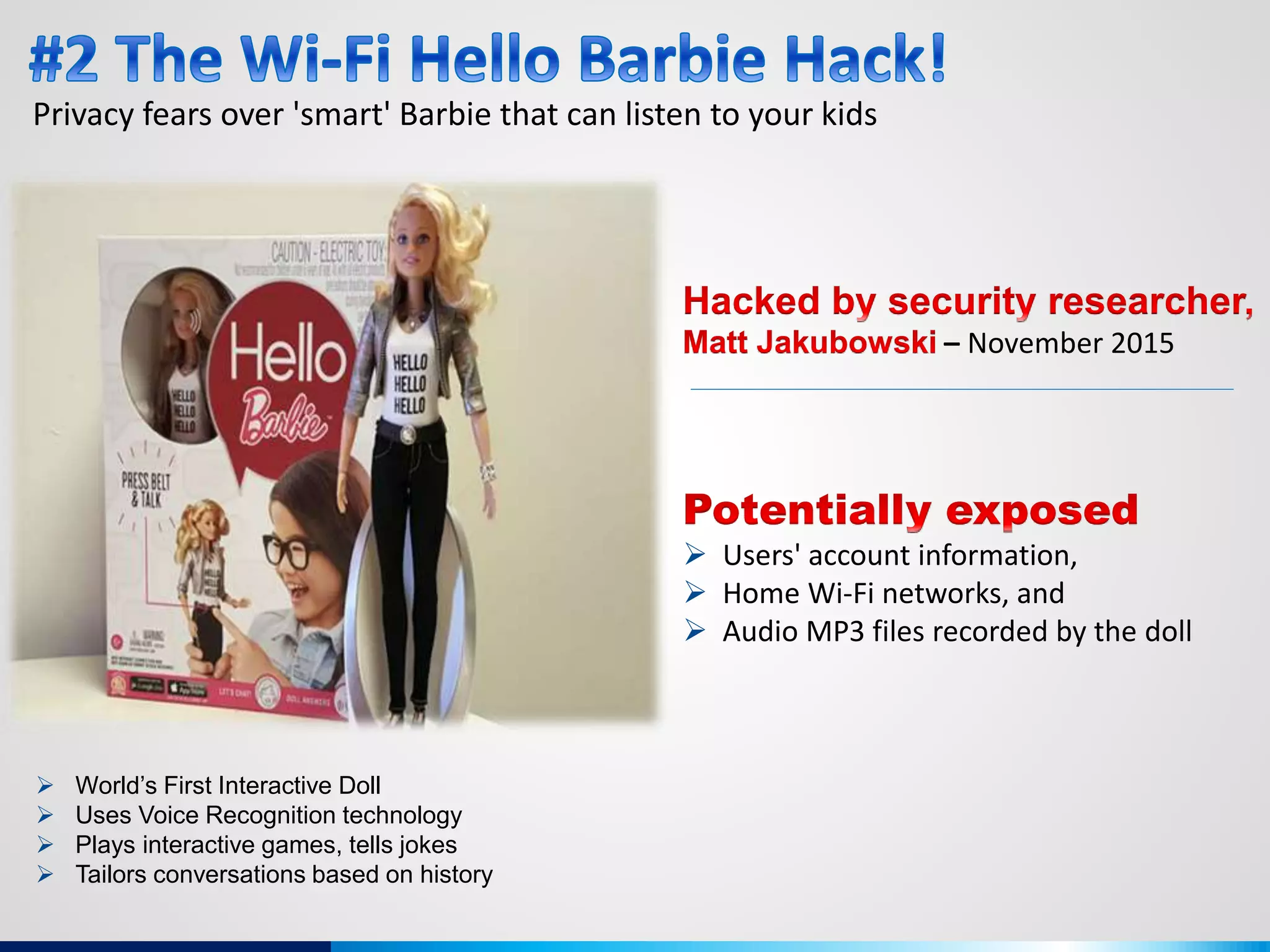 Privacy fears over 'smart' Barbie that can listen to your kids
 World’s First Interactive Doll
 Uses Voice Recognition technology
 Plays interactive games, tells jokes
 Tailors conversations based on history
– November 2015
 Users' account information,
 Home Wi-Fi networks, and
 Audio MP3 files recorded by the doll
 